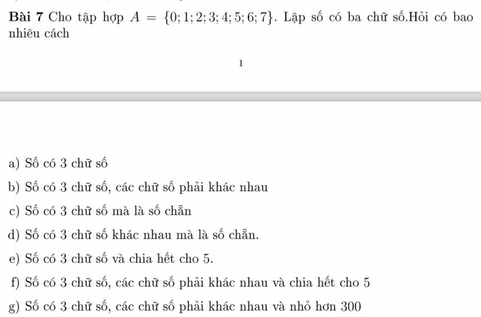 Cho tập hợp A= 0;1;2;3;4;5;6;7. Lập số có ba chữ số.Hỏi có bao
nhiêu cách
1
a) Số có 3 chữ số
b) Số có 3 chữ số, các chữ số phải khác nhau
c) Số có 3 chữ số mà là số chẵn
d) Số có 3 chữ số khác nhau mà là số chẵn.
e) Số có 3 chữ số và chia hết cho 5.
f) Số có 3 chữ số, các chữ số phải khác nhau và chia hết cho 5
g) Số có 3 chữ số, các chữ số phải khác nhau và nhỏ hơn 300