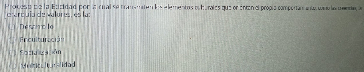 Proceso de la Eticidad por la cual se transmiten los elementos culturales que orientan el propio comportamiento, como las creencias, la
jerarquía de valores, es la:
Desarrollo
Enculturación
Socialización
Multiculturalidad