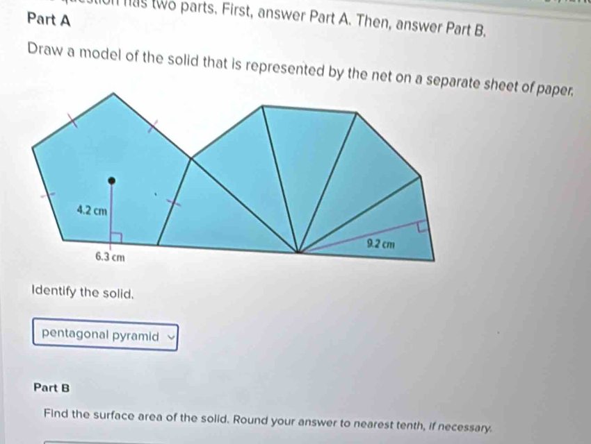 on has two parts. First, answer Part A. Then, answer Part B. 
Draw a model of the solid that is represented by the net on a separate sheet of paper, 
Identify the solid. 
pentagonal pyramid 
Part B 
Find the surface area of the solid. Round your answer to nearest tenth, if necessary.