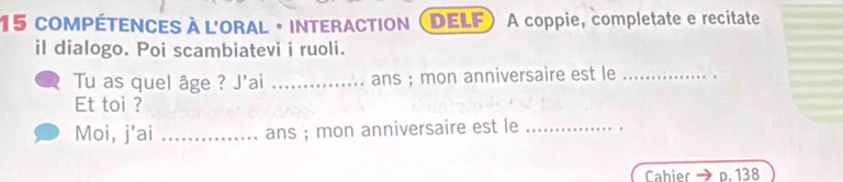 compétences à l'oral · interaction DELF A coppie, completate e recitate 
il dialogo. Poi scambiatevi i ruoli. 
Tu as quel âge ? J'ai _ans ; mon anniversaire est le_ 
Et toi ? 
Moi, j’ai _ans ; mon anniversaire est le_ 
Cabier p. 138