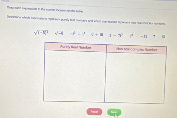 Drag each expression to the correct location on the table.
Determine which expressions represent purely real numbers and which expressions represent non-real complex numbers.
sqrt((-5)^2) sqrt(-6) -i^2+i^3 0+9i 2-7i^2 i^6 -12 7-5i
Reset Next
1