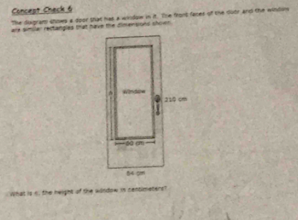 Concept Check 6 
The diagram shows a door shat has a wildow in it. The front faces of the duor and the windo 
are similar rectangles that have the dimensiond shown . 
nt of the window in centimeters ?