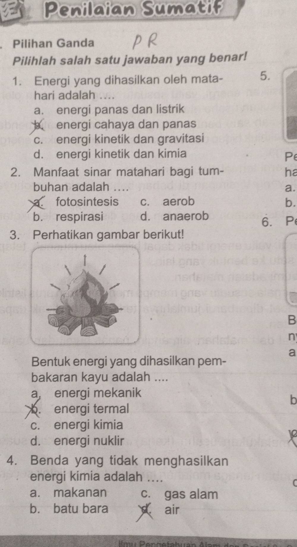 Penilaian Sumatif
Pilihan Ganda
Pilihlah salah satu jawaban yang benar!
1. Energi yang dihasilkan oleh mata-
5.
hari adalah
a. energi panas dan listrik
energi cahaya dan panas
c. energi kinetik dan gravitasi
d. energi kinetik dan kimia Pe
2. Manfaat sinar matahari bagi tum- ha
buhan adalah .... a.
C fotosintesis c. aerob b.
b. respirasi d. anaerob
6. P
3. Perhatikan gambar berikut!
B
n
a
Bentuk energi yang dihasilkan pem-
bakaran kayu adalah ....
a, energi mekanik
b
b. energi termal
c. energi kimia
10
d. energi nuklir
4. Benda yang tidak menghasilkan
energi kimia adalah ....
(
a. makanan c. gas alam
b. batu bara air
Ilmu Pennetahían Als