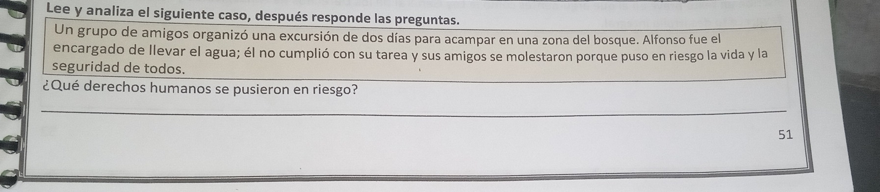 Lee y analiza el siguiente caso, después responde las preguntas. 
Un grupo de amigos organizó una excursión de dos días para acampar en una zona del bosque. Alfonso fue el 
encargado de llevar el agua; él no cumplió con su tarea y sus amigos se molestaron porque puso en riesgo la vida y la 
seguridad de todos. 
¿Qué derechos humanos se pusieron en riesgo? 
_ 
_ 
51