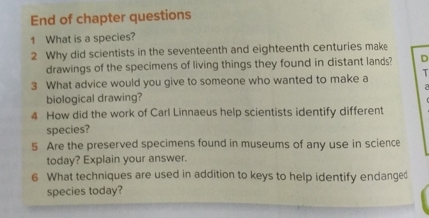 End of chapter questions 
1 What is a species? 
2 Why did scientists in the seventeenth and eighteenth centuries make 
drawings of the specimens of living things they found in distant lands? D 
3 What advice would you give to someone who wanted to make a T 
a 
biological drawing? 
4 How did the work of Carl Linnaeus help scientists identify different 
species? 
5 Are the preserved specimens found in museums of any use in science 
today? Explain your answer. 
6 What techniques are used in addition to keys to help identify endanged 
species today?