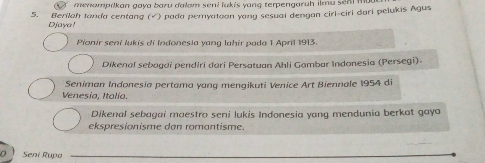 menampilkan gaya baru dalam seni lukis yang terpengaruh ilmu seni mo
5. Berilah tanda centang (√) pada pernyataan yang sesuai dengan ciri-ciri dari pelukis Agus
Djaya!
Pionir seni lukis di Indonesia yang lahir pada 1 April 1913.
Dikenal sebagai pendiri dari Persatuan Ahli Gambar Indonesia (Persegi).
Seniman Indonesia pertama yang mengikuti Venice Art Biennale 1954 di
Venesia, Italia.
Dikenal sebagai maestro seni lukis Indonesia yang mendunia berkat gaya
ekspresionisme dan romantisme.
o Seni Rupa