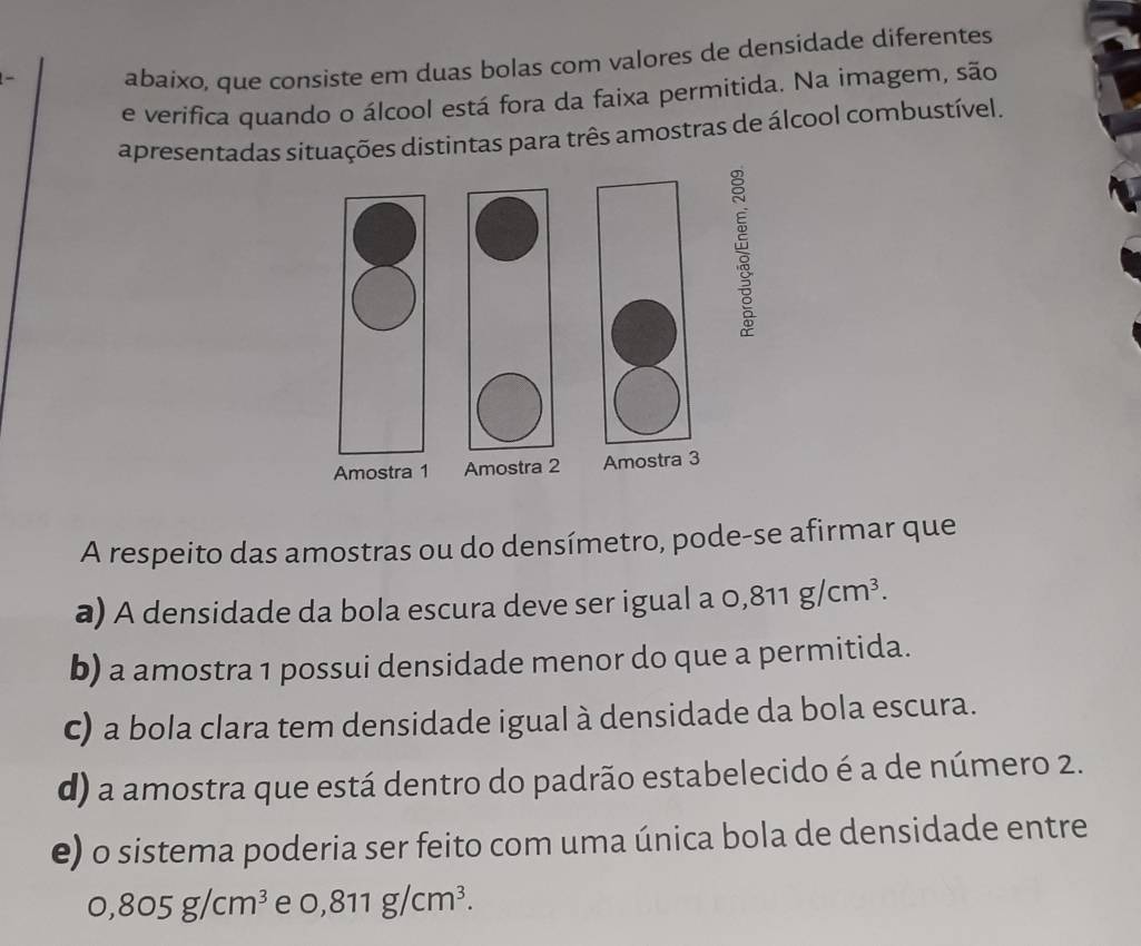 abaixo, que consiste em duas bolas com valores de densidade diferentes
e verifica quando o álcool está fora da faixa permitida. Na imagem, são
apresentadas situações distintas para três amostras de álcool combustível.
Amostra 1 Amostra 2 Amostra 3
A respeito das amostras ou do densímetro, pode-se afirmar que
a) A densidade da bola escura deve ser igual a 0,811g/cm^3.
b) a amostra 1 possui densidade menor do que a permitida.
c) a bola clara tem densidade igual à densidade da bola escura.
d) a amostra que está dentro do padrão estabelecido é a de número 2.
e) o sistema poderia ser feito com uma única bola de densidade entre
0,805g/cm^3 e 0,811g/cm^3.