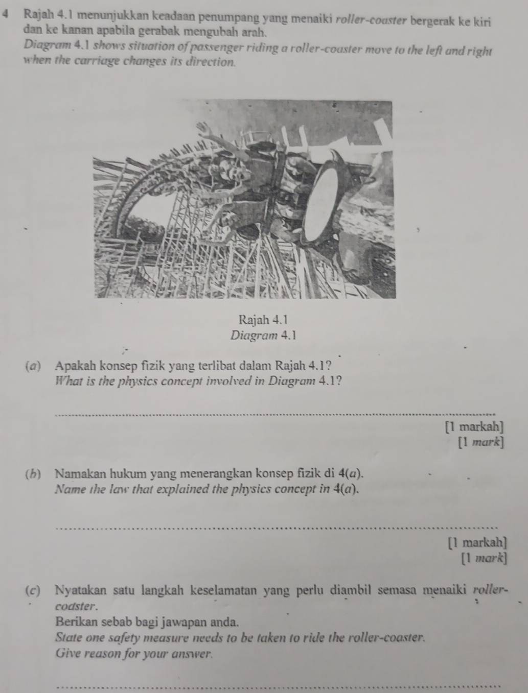 Rajah 4.1 menunjukkan keadaan penumpang yang menaiki roller-couster bergerak ke kiri 
dan ke kanan apabila gerabak mengubah arah. 
Diagram 4.1 shows situation of passenger riding a roller-coaster move to the left and right 
when the carriage changes its direction. 
Rajah 4.1 
Diagram 4.1 
(a) Apakah konsep fizik yang terlibat dalam Rajah 4.1? 
What is the physics concept involved in Diagram 4.1? 
_ 
[1 markah] 
[1 mark] 
(h) Namakan hukum yang menerangkan konsep fizik di 4(u). 
Name the law that explained the physics concept in 4(a). 
_ 
[1 markah] 
[1 mark] 
(c) Nyatakan satu langkah keselamatan yang perlu diambil semasa menaiki roller- 
codster. 
、 
Berikan sebab bagi jawapan anda. 
State one safety measure needs to be taken to ride the roller-coaster. 
Give reason for your answer. 
_