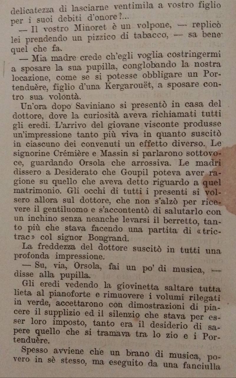 delicatezza di lasciarne ventimila a vostro figlio
per i suoi debiti d'onore ?...
- Il vostro Minoret è un volpone, - replicó
lei prendendo un pizzico di tabacco, _-- sa bene
quel che fa.
— Mia madre crede ch'egli voglia costringermi
a sposare la sua pupilla, conglobando la nostra
locazione, come se si potesse obbligare un Por-
tenduère, figlio d'una Kergarouët, a sposare con-
tro sua volontà.
Un'ora dopo Saviniano si presentò in casa del
dottore, dove la curiosità aveva richiamati tutti
gli eredi. L’arrivo del giovane visconte produsse
un'impressione tanto più viva in quanto suscitó
in ciascuno dei convenuti un effetto diverso. Le
signorine Crémière e Massin si parlarono sottovo-
ce, guardando Orsola che arrossiva. Le madri
dissero a Desiderato che Goupil poteva aver ra-
gione su quello che aveva detto riguardo a quel 
matrimonio. Gli occhi di tutti i presenti si vol-
sero allora sul dottore, che non s'alzò per rice-
vere il gentiluomo e s'accontentò di salutarlo con
un inchino senza neanche levarsi il berretto, tan-
to più che stava facendo una partita di «tric
trac》 col signor Bongrand.
La freddezza del dottore suscitò in tutti una
profonda impressione.
— Su, via, Orsola, fai un po’ di musica,  1   
disse alla pupilla.
Gli eredi vedendo la giovinetta saltare tutta
lieta al pianoforte e rimuovere i volumi rilegati
in verde, accettarono con dimostrazioni di pia-
cere il supplizio ed il silenzio che stava per es-
ser loro imposto, tanto era il desiderio di sa-
pere quello che si tramava tra lo zio e i Por-
tenduère.
Spesso avviene che un brano di musica, po-
vero in sè stesso, ma eseguito da una fanciulla