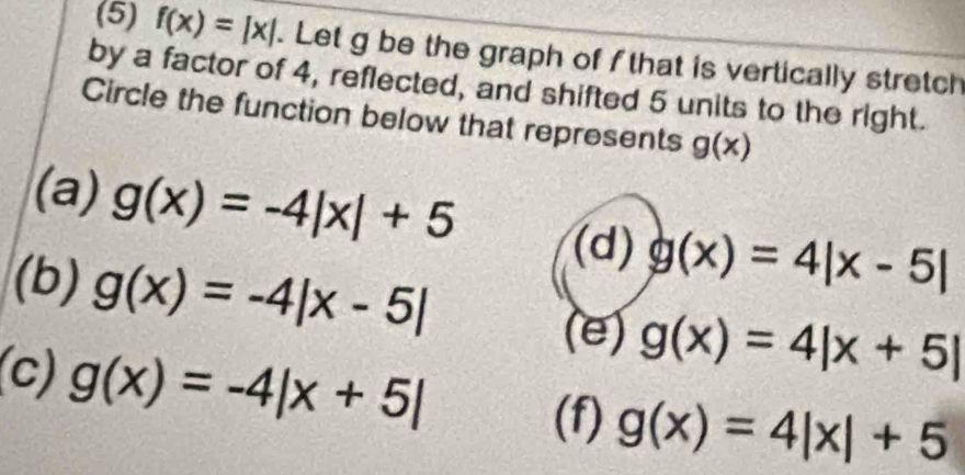 (5) f(x)=|x|. Let g be the graph of f that is vertically stretch
by a factor of 4, reflected, and shifted 5 units to the right.
Circle the function below that represents g(x)
(a) g(x)=-4|x|+5 (d) g(x)=4|x-5|
(b) g(x)=-4|x-5| g(x)=4|x+5|
(e)
(c) g(x)=-4beginvmatrix x+5endvmatrix
(f) g(x)=4|x|+5