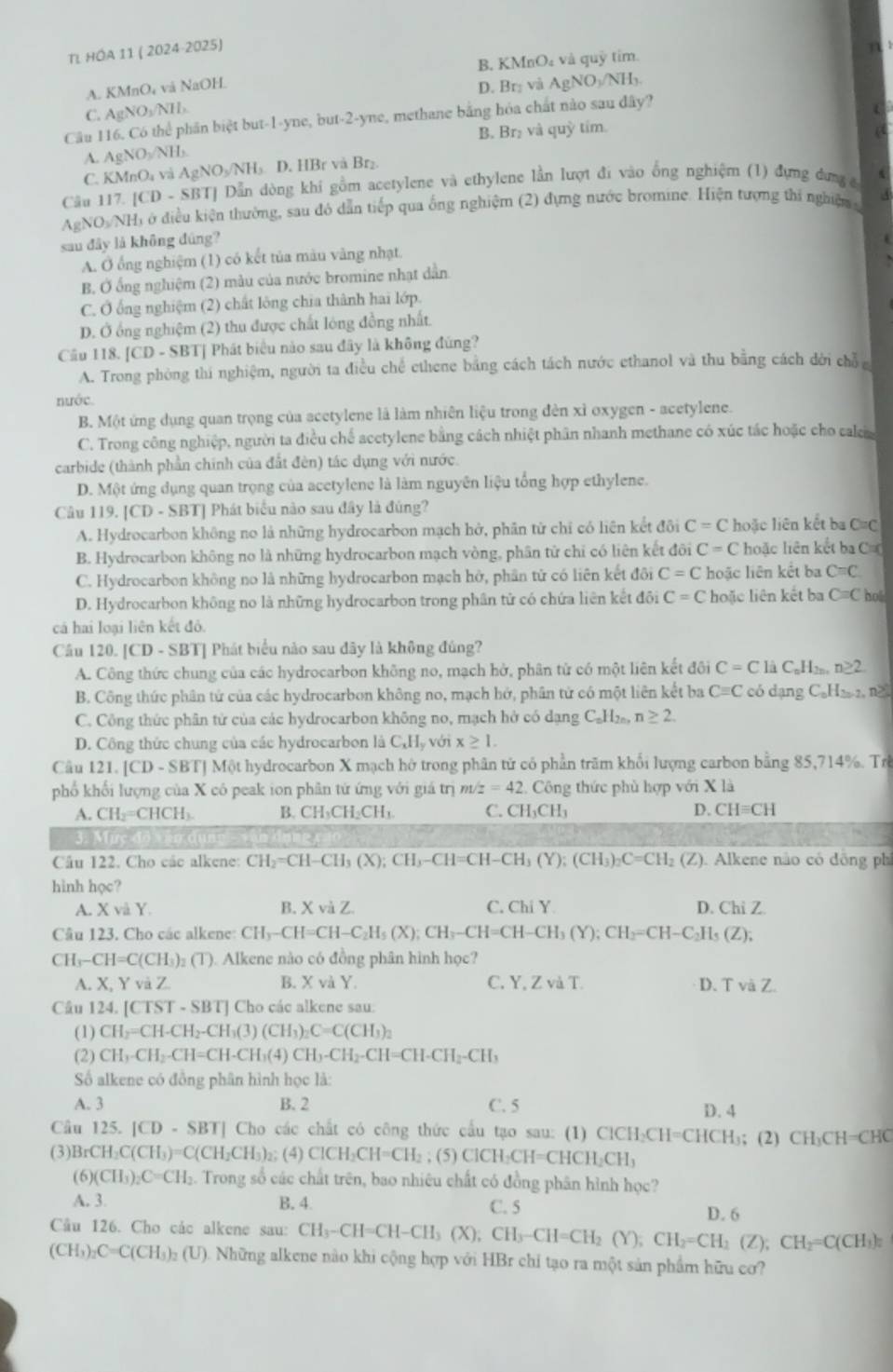 TL HÓA 11 ( 2024-2025)
B. KMnO₄ và quỹ tim.
A. KMnO₄ và NaOH.
D. Brị và AgNO_3/NH_3
C. AgNO_3/NIL
Câu 116. Có thể phần biệt but-1-yne, but-2-yne, methane bằng hóa chất nào sau đây?
A. AgNO_3/NH_3 B. Br₂ và quỳ tím.
C. KMnO_4 và AgNO₃/NH₃ D. HBr và Br₂.
Câu 117.1CD SBTJ Dẫn dòng khi gồm acetylene và ethylene lần lượt đi vào ổng nghiệm (1) đựng dưng c
AgNO_3/NH Hi ở điều kiện thường, sau đó dẫn tiếp qua ống nghiệm (2) đựng nước bromine. Hiện tượng thi nghiệm 
sau đây là không đúng?
A. Ở ổng nghiệm (1) có kết tủa màu vàng nhạt
B. Ở ống nghiệm (2) màu của nước bromine nhạt dân
C. Ở ống nghiệm (2) chất lông chia thành hai lớp.
D. Ở ổng nghiệm (2) thu được chất lóng đồng nhất.
Cầu 118. [CD-SBT * Phát biểu nào sau đây là không đứng?
A. Trong phòng thi nghiệm, người ta điều chế ethene bằng cách tách nước ethanol và thu bằng cách đời chỗ c
nước.
B. Một ứng dụng quan trọng của acetylene là làm nhiên liệu trong đèn xỉ oxygen - acetylene.
C. Trong công nghiệp, người ta điều chế acetylene bằng cách nhiệt phân nhanh methane có xúc tác hoặc cho cal
carbide (thành phần chính của đất đèn) tác dụng với nước.
D. Một ứng dụng quan trọng của acetylene là làm nguyên liệu tổng hợp ethylene.
Câu 11.|CD-SBT ] Phát biểu nào sau đây là đúng?
A. Hydrocarbon không no là những hydrocarbon mạch hở, phần từ chỉ có liên kết đôi C=C hoặc liên kết ba C=C
B. Hydrocarbon không no là những hydrocarbon mạch vòng, phân tử chỉ có liên kết đôi C=C hoặc liên kết ba C==
C. Hydrocarbon không no là những hydrocarbon mạch hở, phần tử có liên kết đôi C=C hoặc liên kết ba C=C
D. Hydrocarbon không no là những hydrocarbon trong phân tử có chứa liên kết đôi C=C hoặc liên kết ba C=C hol
cá hai loại liên kết đô.
Câu 120. CD-SB 3T] Phát biểu nào sau đây là không đúng?
A. Công thức chung của các hydrocarbon không no, mạch hở, phân tử có một liên kết đôi C=Cl_2C_nH_2n. n≥ 2
B. Công thức phân tứ của các hydrocarbon không no, mạch hớ, phân tử có một liên kết ba Cequiv C có dạng C_nH_2n-2n n
C. Công thức phân tử của các hydrocarbon không no, mạch hở có dạng C_nH_2 n≥ 2.
D. Công thức chung của các hydrocarbon là C_xH_3 với x≥ 1.
Câu 121. [CD - SBTJ Một hydrocarbon X mạch hở trong phân tử có phần trăm khổi lượng carbon bằng 85,714%. Trê
phố khối lượng của X có peak ion phân tứ ứng với giá trị m z=42 2. Công thức phủ hợp với X là
A. CH_2=CHCH_3 B. CH₃CH₂CH₁ C. CH_3CH_3 D. CHequiv CH
3. M
Câu 122. Cho các alkene: CH_2=CH-CH_3(X);CH_3-CH=CH-CH_3(Y);(CH_3)_2C=CH_2(Z). Alkene não có đông phi
hinh học?
A. XvaY. B. XviZ C. Chi Y D. ChiZ
Câu 123. Cho các alkene: CH_3-CH=CH-C_2H_5(X);CH_3-CH=CH-CH_3(Y);CH_2=CH-C_2H_5(Z);
CH_3-CH=C(CH_3) (T). Alkene nào có đồng phân hình học?
A X,Yv à Z B. X và Y. C. Y,ZvaT. D、 rvaZ
Câu 124.[CTST-SBT] J Cho các alkene sau:
(1) CH_2=CH-CH_2-CH_3(3)(CH_3)_2C=C(CH_3)_2
(2) CH_3-CH_2-CH=CH-CH_3(4)CH_3-CH_2-CH=CH-CH_2-CH_3
Số alkene có đồng phân hình học là:
A. 3 B. 2 C. 5 D. 4
Câu 125. |CD-SBT| Cho các chất có công thức cầu tạo sau: (1) ClCH₃CH=CHCH₃; (2) CH₃CH=CHC
(3) |3 CH_2C(CH_3)=C(CH_2CH_3)_2; (4) ClCH_2CH=CH_2; (5) ClCH₂CH=CHCH₂CH₃
(6) (CH_3)_2C=CH_2 :. Trong số các chất trên, bao nhiêu chất có đồng phân hình học?
A. 3. B. 4. C. 5
Câu 126. Cho các alkene sau: CH_3-CH=CH-CH_3(X);CH_3-CH=CH_2(Y);CH_2=CH_2(Z);CH_2=C(CH_3)π D. 6
(CH_3 C=C(CH_3)_2(U) 0. Những alkene nào khi cộng hợp với HBr chỉ tạo ra một sản phẩm hữu cơ?