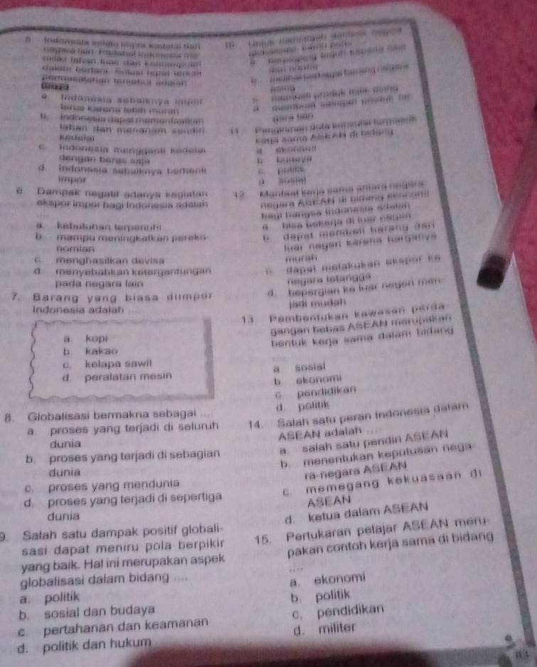 tn onte metts lspos matat to
Cga tio Fratsat Intonet  
           
a s Jat en luns daw k        1   K ger te t t te 
dalem bedani. Sólusl (spal len  3
perouedtatión teratul ángian
E    a oa E
a Indanesta sebaly a  m e o *  memal produé mé Roné
larus karona takín murm 
a     ma  agn yesóul n 
indónesis dapas memenfastic Gars tean
ahan dan menanam sen in  1      Pengnman dota karudal farmas
kedgia
Kag sang Aiskék di bideng. Indonesia menggenli Kedela     
dengan tera s a a j o
b kuneya
d.   Indonssia sabalknya b amen C.  p 
impor
6 Dampak negatif adanya kagiatan 12    Mantasl kaya sama aníara hedira
ekspor impor bagi Indonesia adaian  egara AbCAN dl Giang Bennom
hégl hángsa indonesi adatan
kebutuhan terpanuhi
'   hisa bakaga di luar esue
b mampu meningkatkan parekn 6. dapat membell harang dar
nomian
luar negan barana harganva 
C menghasilkan devisa
mursh
d menyababkan kstergantungan * dapal metakukan skaper k
pada negara lain
Regara lstangga
7. Barang yang biasa dilmpor d    hepergian ke luar neged mer 
Indonesia adaiah
jadi mudah
13. Pambentukan kawasan perda
Sangan babas ASEAN merupakan
a kapi
bentuk keŋja sama daïam bidang
b. kakao
c. kelapa sawil
d. peralatan mesin a sosial
b skonami
9 pendidikan
8. Globalisasi bermakna sebagai d politik
a proses yang terjadi di seluruh 14. Salah satu peran Indonesia dalam
ASEAN adalah
dunia
b. proses yang terjadi di sebagian a. salah satu pendin ASEAN
b. menentukan keputušan nega
dunia
ra-negara ASEAN
c. proses yang mendunia
d. proses yang terjadi di sepertiga C. memegang kekuasaan di
ASEAN
dunia
d. ketua dalam ASEAN
9. Salah satu dampak positif globali-
sasi dapat meniru pola berpikir 15. Pertukaran pelajar ASEAN meru
yang baik. Ha! ini merupakan aspek pakan contoh kerja sama di bidang
globalisasi dalam bidang ....
a ekonomi
a. politik
b. sosial dan budaya b. politik
c pertahanan dan keamanan c. pendidikan
d. politik dan hukum d. militer