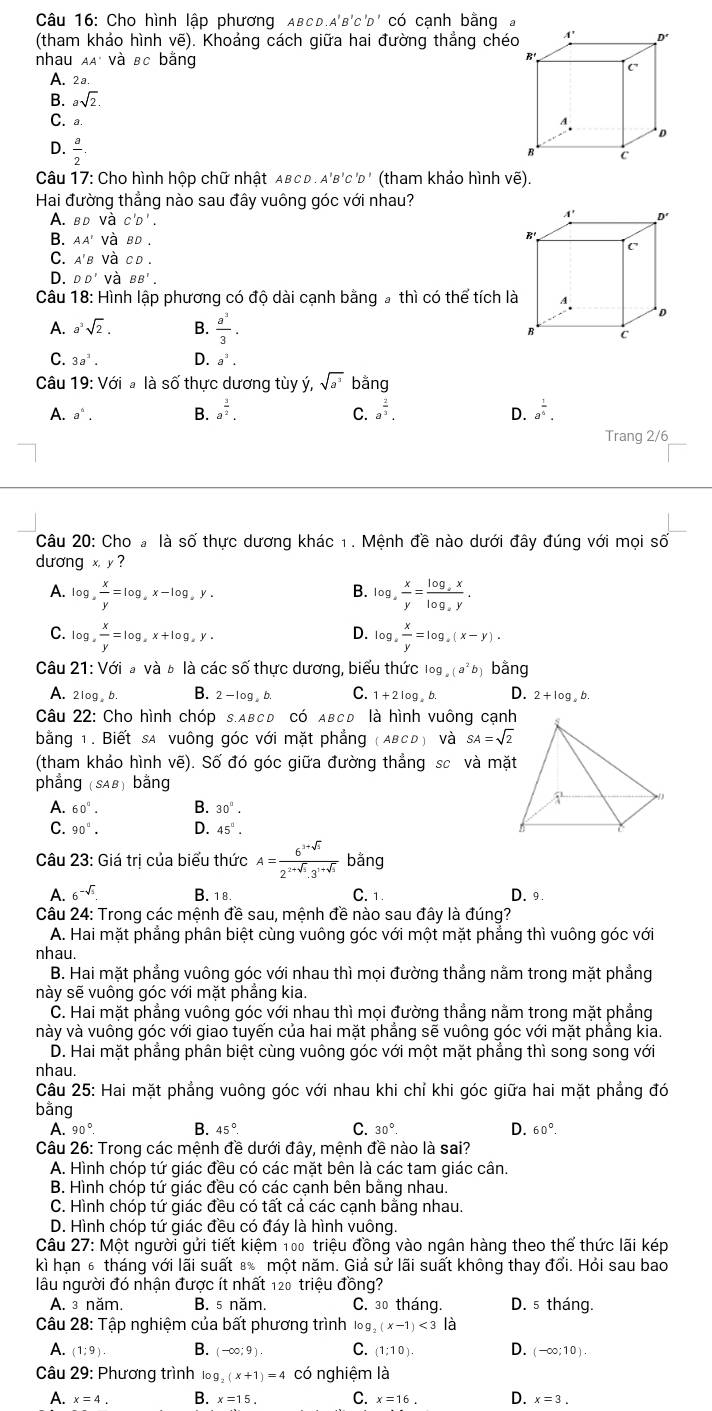 Cho hình lập phương ABcD.A' B'C'D' có cạnh bằng
(tham khảo hình vẽ). Khoảng cách giữa hai đường thẳng chéo
nhau AA' và sc bằng
A. 2a
B. asqrt(2).
C. a.
D.  a/2 .
Câu 17: Cho hình hộp chữ nhật AB C D . A'B'C 'D' (tham khảo hình vẽ).
Hai đường thẳng nào sau đây vuông góc với nhau?
A. BD và C'D'.
B. AA' và BD.
C. A'B và CD
D. DD' và BB'.
Câu 18: Hình lập phương có độ dài cạnh bằng # thì có thể tích là
A. a^3sqrt(2). B.  a^3/3 .
C. 3a^3. D. a^3.
Câu 19: Với # là số thực dương tùy ý, sqrt(a^3) bằng
A. a^6. B. a^(frac 3)2. a^(frac 2)3. D. a^(frac 1)6.
C.
Trang 2/6
Câu 20: Cho # là số thực dương khác 1. Mệnh đề nào dưới đây đúng với mọi số
dương x,y?
B.
A. log , x/y =log ,x-log ,y. log _4, x/y =frac log _2xlog _xy.
D.
C. log , x/y =log _y+log _log _ay. log _a x/y =log _a(x-y).
Câu 21:Vdot oiavdot a à à là các số thực dương, biểu thức log _a(a^2 b bằng
A. 2log . b. B. 2-log ,b. C. 1+2log ,b. D. 2+log ,b.
Câu 22: Cho hình chóp S.ABCD có ABCD là hình vuông cạnh
bằng 1. Biết sa vuông góc với mặt phẳng (ABCD) và SA=sqrt(2)
(tham khảo hình vẽ). Số đó góc giữa đường thẳng sc và mặt
phẳng (SAB) bằng
A. 60°. B. 30°.
C. 90°. D. 45°.
Câu 23: Giá trị của biểu thức A= (6^(3+sqrt(3)))/2^(2+sqrt(3)).3^(1+sqrt(3))  bằng
A. 6^(-sqrt(5)). B. 1 8. C. 1. D. 9.
Câu 24: Trong các mệnh đề sau, mệnh đề nào sau đây là đúng?
A. Hai mặt phẳng phân biệt cùng vuông góc với một mặt phẳng thì vuông góc với
nhau.
B. Hai mặt phẳng vuông góc với nhau thì mọi đường thẳng nằm trong mặt phẳng
này sẽ vuông góc với mặt phẳng kia.
C. Hai mặt phẳng vuông góc với nhau thì mọi đường thẳng nằm trong mặt phẳng
này và vuông góc với giao tuyển của hai mặt phắng sẽ vuông góc với mặt phắng kia.
D. Hai mặt phẳng phân biệt cùng vuông góc với một mặt phẳng thì song song với
nhau.
Câu 25: Hai mặt phẳng vuông góc với nhau khi chỉ khi góc giữa hai mặt phẳng đó
bằng 60°.
A. 90° B. 45°. C. 30°. D.
Câu 26: Trong các mệnh đề dưới đây, mệnh đề nào là sai?
A. Hình chóp tứ giác đều có các mặt bên là các tam giác cân.
B. Hình chóp tứ giác đều có các cạnh bên bằng nhau.
C. Hình chóp tứ giác đều có tất cả các cạnh bằng nhau.
D. Hình chóp tứ giác đều có đáy là hình vuông.
Câu 27: Một người gửi tiết kiệm 100 triệu đồng vào ngân hàng theo thể thức lãi kép
kì hạn 6 tháng với lãi suất 8 một năm. Giả sử lãi suất không thay đổi. Hỏi sau bao
lâu người đó nhận được ít nhất 120 triệu đồng?
A. ³ năm. B. 5 năm. C. 30 tháng. D. 5 tháng.
Câu 28: Tập nghiệm của bất phương trình log _2(x-1)<3| à
A. (1;9) B. (-∈fty ;9). C. (1:10). D. (-∈fty ;10).
Câu 29: Phương trình 109 (x+1)=4 có nghiệm là
A. x=4. B. x=15. C. x=16. D. x=3.