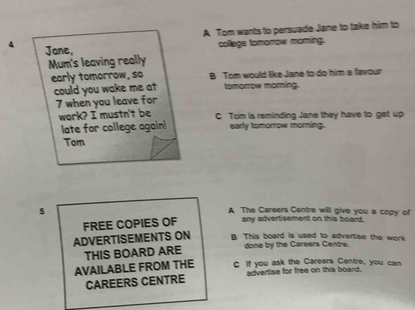 A Tom wants to persuade Jane to take him to 
4 Jane, 
college tomomow moring. 
Mum's leaving really 
early tomorrow, so B Tom would like Jane to do him a favour 
could you wake me at tomorrow morning. 
7 when you leave for 
work? I mustn't be C Tom is reminding Jane they have to get up 
late for college again! early tomorrow morning. 
Tom 
5 
A The Careers Centre will give you a copy of 
FREE COPIES OF 
any advertisement on this board. 
ADVERTISEMENTS ON B This board is used to advertise the work 
THIS BOARD ARE 
done by the Careers Centre. 
AVAILABLE FROM THE C If you ask the Careers Centre, you can 
advertise for free on this board. 
CAREERS CENTRE