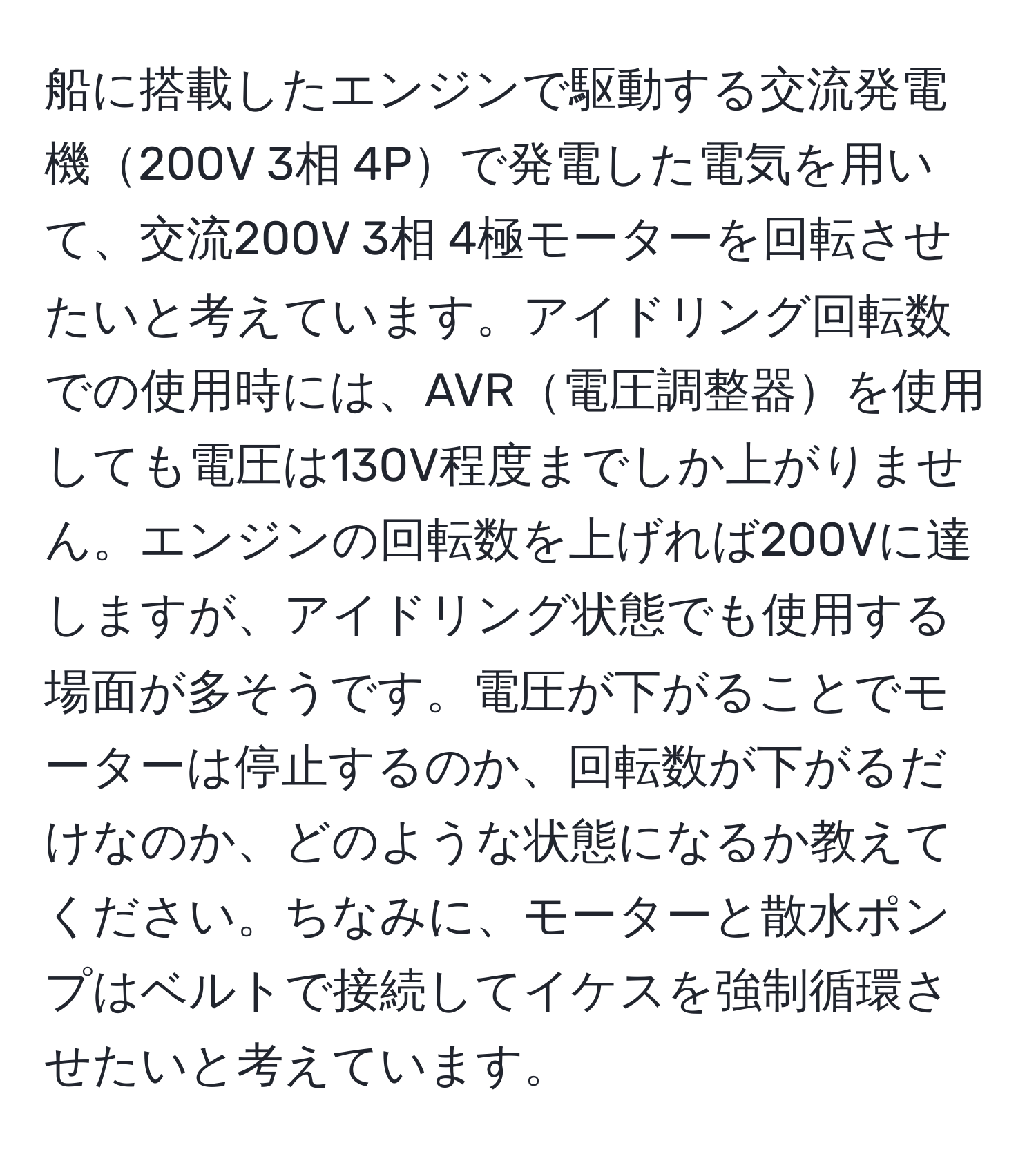 船に搭載したエンジンで駆動する交流発電機200V 3相 4Pで発電した電気を用いて、交流200V 3相 4極モーターを回転させたいと考えています。アイドリング回転数での使用時には、AVR電圧調整器を使用しても電圧は130V程度までしか上がりません。エンジンの回転数を上げれば200Vに達しますが、アイドリング状態でも使用する場面が多そうです。電圧が下がることでモーターは停止するのか、回転数が下がるだけなのか、どのような状態になるか教えてください。ちなみに、モーターと散水ポンプはベルトで接続してイケスを強制循環させたいと考えています。