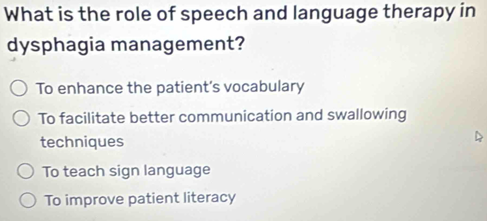 What is the role of speech and language therapy in
dysphagia management?
To enhance the patient’s vocabulary
To facilitate better communication and swallowing
techniques
To teach sign language
To improve patient literacy