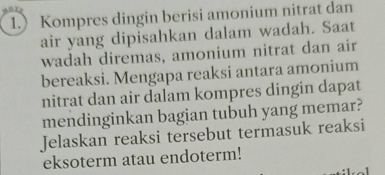 1. Kompres dingin berisi amonium nitrat dan 
air yang dipisahkan dalam wadah. Saat 
wadah diremas, amonium nitrat dan air 
bereaksi. Mengapa reaksi antara amonium 
nitrat dan air dalam kompres dingin dapat 
mendinginkan bagian tubuh yang memar? 
Jelaskan reaksi tersebut termasuk reaksi 
eksoterm atau endoterm!