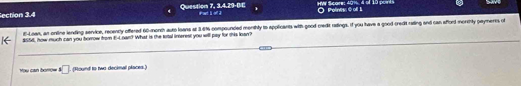 HW Score: 40%, 4 of 10 points 
save 
ection 3.4 Question 7, 3.4.29-BE Part 1 of 2 
Points: 0 of 1 
E-Loan, an online lending service, recently offered 60-month auto loans af 3.6% compounded monthly to applicants with good credit ratings. If you have a good credit rating and can afford monthly payments of
$556, how much can you borrow from E-Loan? What is the total interest you will pay for this loan? 
You can borrow $ □. (Round to two decimal places.)