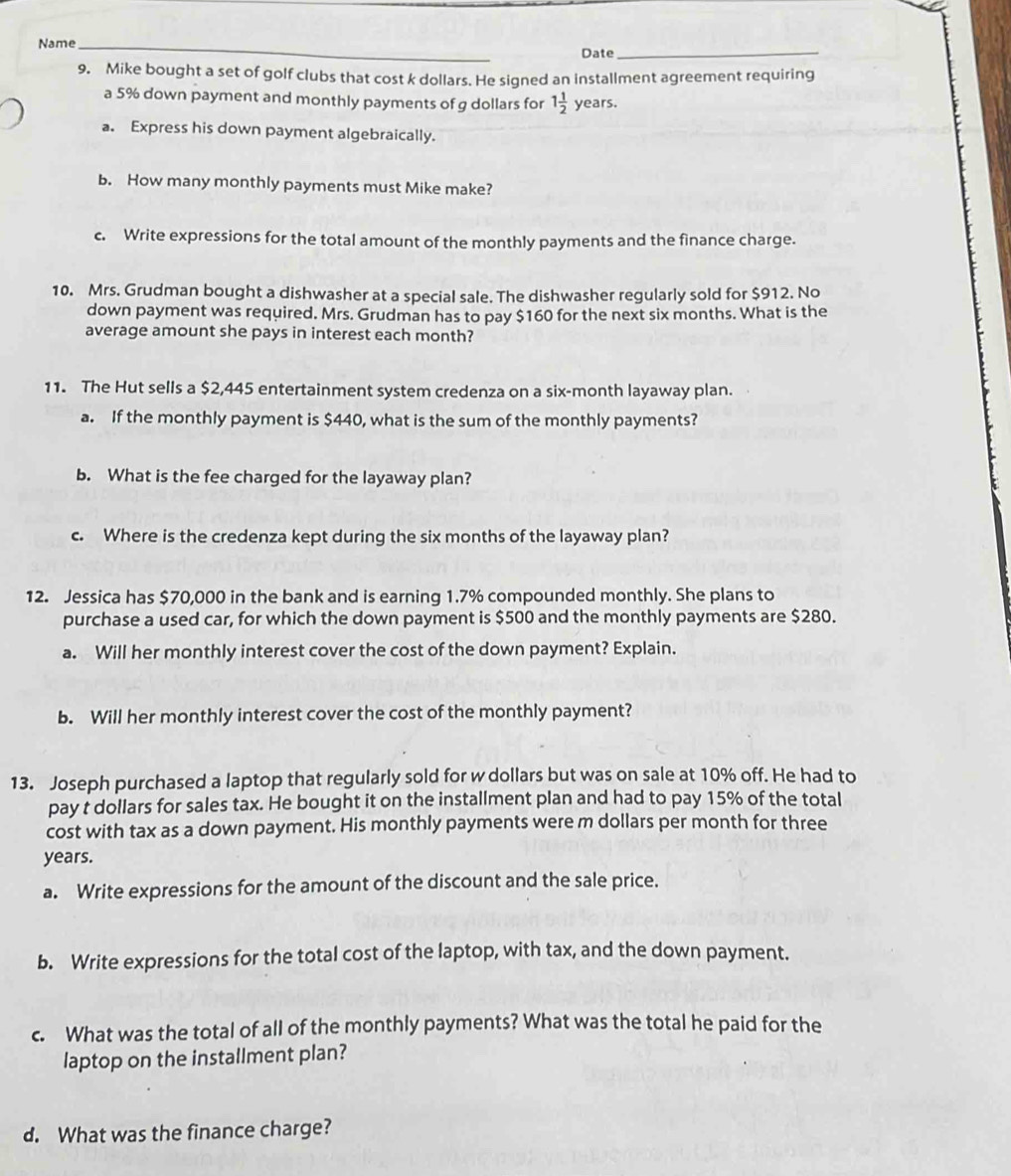 Name_ 
Date_ 
9. Mike bought a set of golf clubs that cost k dollars. He signed an installment agreement requiring 
a 5% down payment and monthly payments of g dollars for 1 1/2  years. 
a. Express his down payment algebraically. 
b. How many monthly payments must Mike make? 
c. Write expressions for the total amount of the monthly payments and the finance charge. 
10. Mrs. Grudman bought a dishwasher at a special sale. The dishwasher regularly sold for $912. No 
down payment was required. Mrs. Grudman has to pay $160 for the next six months. What is the 
average amount she pays in interest each month? 
11. The Hut sells a $2,445 entertainment system credenza on a six-month layaway plan. 
a. If the monthly payment is $440, what is the sum of the monthly payments? 
b. What is the fee charged for the layaway plan? 
c. Where is the credenza kept during the six months of the layaway plan? 
12. Jessica has $70,000 in the bank and is earning 1.7% compounded monthly. She plans to 
purchase a used car, for which the down payment is $500 and the monthly payments are $280. 
a. Will her monthly interest cover the cost of the down payment? Explain. 
b. Will her monthly interest cover the cost of the monthly payment? 
13. Joseph purchased a laptop that regularly sold for w dollars but was on sale at 10% off. He had to 
pay t dollars for sales tax. He bought it on the installment plan and had to pay 15% of the total 
cost with tax as a down payment. His monthly payments were m dollars per month for three
years. 
a. Write expressions for the amount of the discount and the sale price. 
b. Write expressions for the total cost of the laptop, with tax, and the down payment. 
c. What was the total of all of the monthly payments? What was the total he paid for the 
laptop on the installment plan? 
d. What was the finance charge?