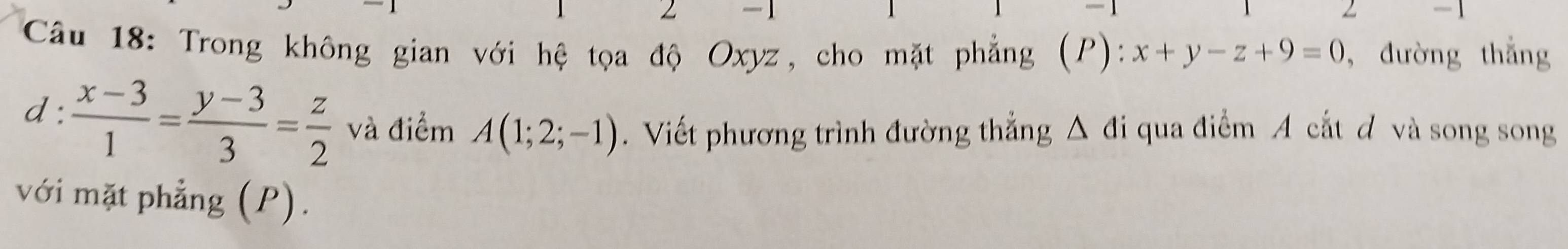 1
-1
Câu 18: Trong không gian với hệ tọa độ Oxyz, cho mặt phẳng (P): x+y-z+9=0 ,đường thắng
d:  (x-3)/1 = (y-3)/3 = z/2  và điểm A(1;2;-1). Viết phương trình đường thẳng Δ đi qua điểm A cắt đ và song song
với mặt phẳng (P).