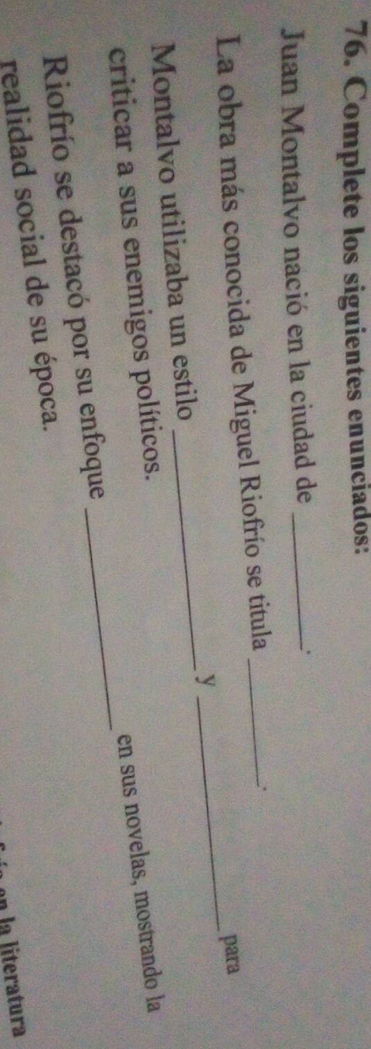 Complete los siguientes enunciados: 
Juan Montalvo nació en la ciudad de _. 
La obra más conocida de Miguel Riofrío se titula_ 
. 
para 
y 
_ 
Montalvo utilizaba un estilo 
_ 
en sus novelas, mostrando la 
criticar a sus enemigos políticos. 
Riofrío se destacó por su enfoque 
_ 
realidad social de su época. 
n la literatura