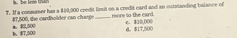 b. be less than
7. If a consumer has a $10,000 credit limit on a credit card and an outstanding balance of
$7,500, the cardholder can charge_ more to the card.
a. $2,500 c. $10,000
b. $7,500 d. $17,500