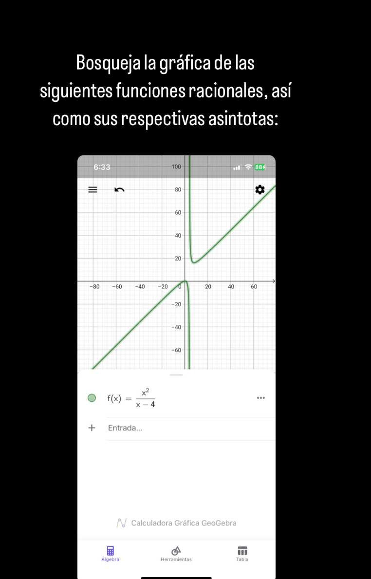 Bosqueja la gráfica de las
siguientes funciones racionales, así
como sus respectivas asintotas:
f(x)= x^2/x-4 .
_
+ Entrada...
_
Calculadora Gráfica GeoGebra
Álgebra Herramientas Tabla