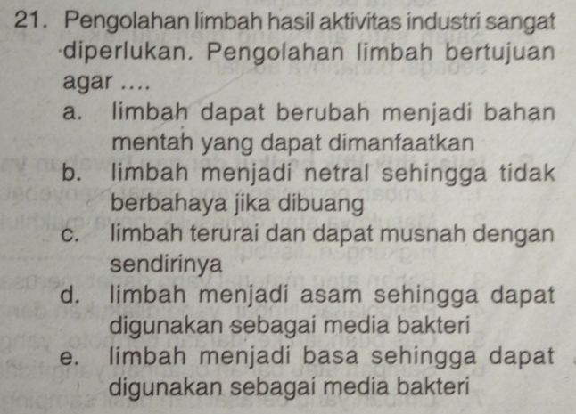 Pengolahan limbah hasil aktivitas industri sangat
diperlukan. Pengolahan limbah bertujuan
agar ....
a. limbah dapat berubah menjadi bahan
mentah yang dapat dimanfaatkan
b. limbah menjadi netral sehingga tidak
berbahaya jika dibuang
c. limbah terurai dan dapat musnah dengan
sendirinya
d. limbah menjadi asam sehingga dapat
digunakan sebagai media bakteri
e. limbah menjadi basa sehingga dapat
digunakan sebagai media bakteri