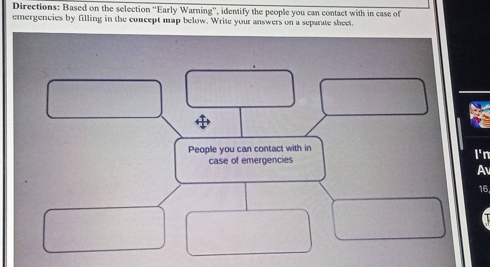 Directions: Based on the selection “Early Warning”, identify the people you can contact with in case of 
emergencies by filling in the concept map below. Write your answers on a separate sheet. 
People you can contact with in 
case of emergencies 
I'n 
Av 
16