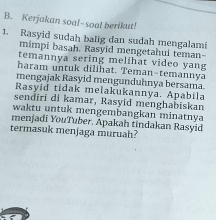 Kerjakan soal-soal berikut! 
1. Rasyid sudah balig dan sudah mengalami 
mimpi basah. Rasyid mengetahui teman- 
temannya sering melihat video yang 
haram untuk dilihat. Teman-temannya 
mengajak Rasyid mengunduhnya bersama 
Rasyid tidak melakukannya. Apabila 
sendiri di kamar, Rasyid menghabiskan 
waktu untuk mengembangkan minatnya 
menjadi YouTuber. Apakah tindakan Rasyid 
termasuk menjaga muruah?