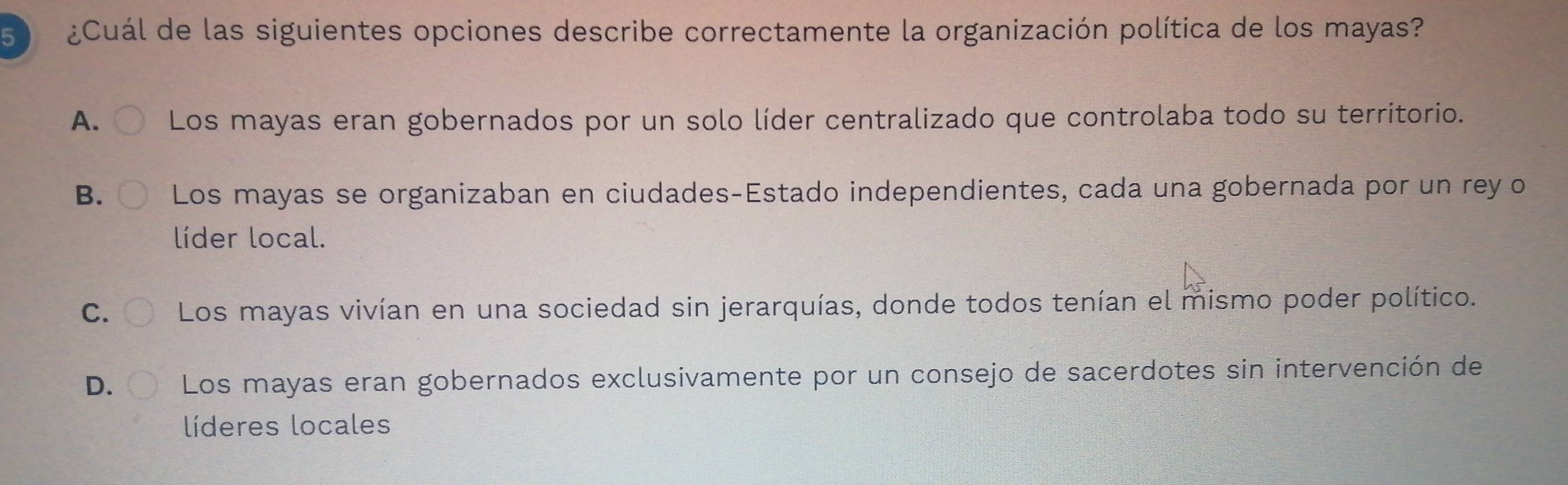 ¿Cuál de las siguientes opciones describe correctamente la organización política de los mayas?
A. Los mayas eran gobernados por un solo líder centralizado que controlaba todo su territorio.
B. Los mayas se organizaban en ciudades-Estado independientes, cada una gobernada por un rey o
líder local.
C. Los mayas vivían en una sociedad sin jerarquías, donde todos tenían el mismo poder político.
D. Los mayas eran gobernados exclusivamente por un consejo de sacerdotes sin intervención de
líderes locales