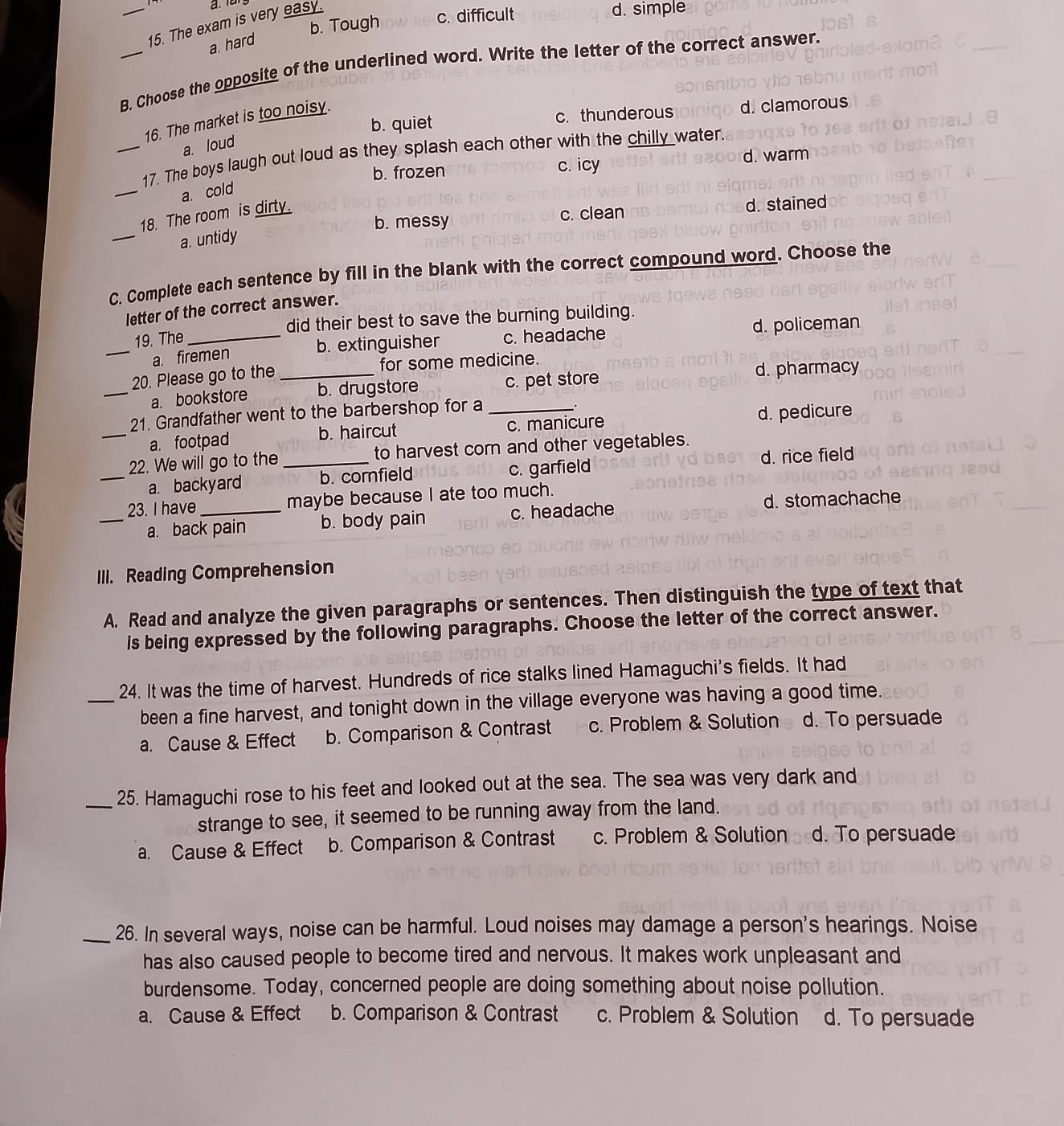 b. Tough c. difficult
_15. The exam is very easy.
d. simple
a. hard
_B. Choose the opposite of the underlined word. Write the letter of the correct answer.
b. quiet c. thunderous d. clamorous
16. The market is too noisy.
a. loud
_
_17. The boys laugh out loud as they splash each other with the chilly water.
b. frozen c. icy d. warm
a. cold
_
b. messy c. clean d. stained
18. The room is dirty.
a. untidy
C. Complete each sentence by fill in the blank with the correct compound word. Choose the
letter of the correct answer.
_
19. The_ did their best to save the burning building.
b. extinguisher c. headache d. policeman
a. firemen
20. Please go to the _for some medicine.
_a. bookstore b. drugstore c. pet store
d. pharmacy
21. Grandfather went to the barbershop for a_
.
_a. footpad b. haircut c. manicure d. pedicure
22. We will go to the _to harvest corn and other vegetables.
_a. backyard b. cornfield c. garfield d. rice field
23. I have_ maybe because I ate too much.
_a. back pain b. body pain c. headache d. stomachache
III. Reading Comprehension
A. Read and analyze the given paragraphs or sentences. Then distinguish the type of text that
is being expressed by the following paragraphs. Choose the letter of the correct answer.
24. It was the time of harvest. Hundreds of rice stalks lined Hamaguchi's fields. It had
_been a fine harvest, and tonight down in the village everyone was having a good time.
a. Cause & Effect b. Comparison & Contrast c. Problem & Solution d. To persuade
_25. Hamaguchi rose to his feet and looked out at the sea. The sea was very dark and
strange to see, it seemed to be running away from the land.
a. Cause & Effect b. Comparison & Contrast c. Problem & Solution d. To persuade
_26. In several ways, noise can be harmful. Loud noises may damage a person's hearings. Noise
has also caused people to become tired and nervous. It makes work unpleasant and
burdensome. Today, concerned people are doing something about noise pollution.
a. Cause & Effect b. Comparison & Contrast c. Problem & Solution d. To persuade