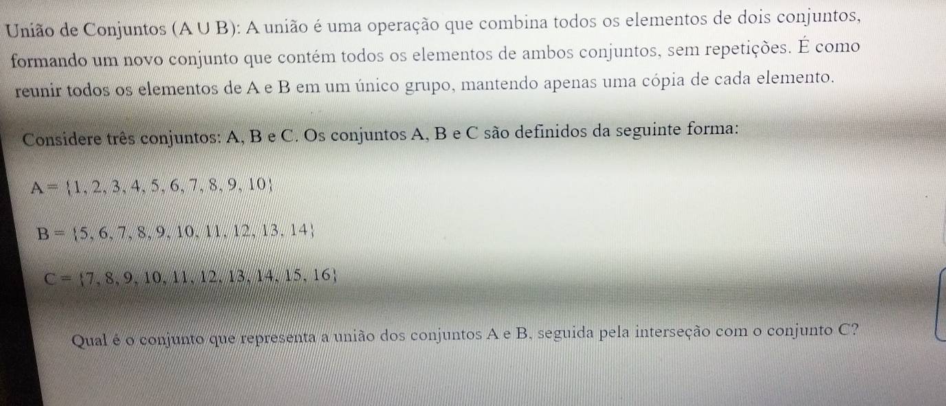 União de Conjuntos (A U B): A união é uma operação que combina todos os elementos de dois conjuntos, 
formando um novo conjunto que contém todos os elementos de ambos conjuntos, sem repetições. É como 
reunir todos os elementos de A e B em um único grupo, mantendo apenas uma cópia de cada elemento. 
Considere três conjuntos: A, B e C. Os conjuntos A, B e C são definidos da seguinte forma:
A= 1,2,3,4,5,6,7,8,9,10
B= 5,6,7,8,9,10,11,12,13,14
C= 7,8,9,10,11,12,13,14,15,16
Qual é o conjunto que representa a união dos conjuntos A e B, seguida pela interseção com o conjunto C?