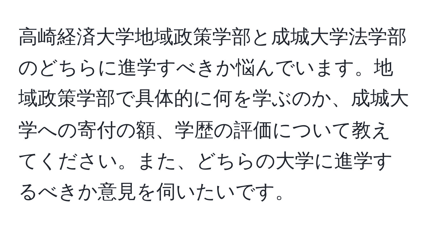 高崎経済大学地域政策学部と成城大学法学部のどちらに進学すべきか悩んでいます。地域政策学部で具体的に何を学ぶのか、成城大学への寄付の額、学歴の評価について教えてください。また、どちらの大学に進学するべきか意見を伺いたいです。