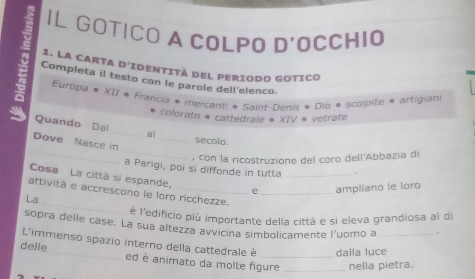 IL GOTICO A COLPO D'OCCHIO 
1. la carta d'identità del periodo gotico 
Completa il testo con le parole dell'elenco. 
Europa ®XII ® * Francia • mercanti * Saint-Denis • Dio • scolpite • artigiani 
colorato * cattedrale * XIV ® vetrate 
_ 
Quando Dal _al 
secolo. 
_ 
_ 
Dove Nasce in 
, con la ricostruzione del coro dell'Abbazia di 
a Parigi, poi si diffonde in tutta_ 
Cosa La città si espande, 
e 
ampliano le loro 
_ 
attività e accrescono le loro ricchezze._ 
La 
è l'edificio più importante della città e si eleva grandiosa al di 
sopra delle case. La sua altezza avvicina simbolicamente l'uomo a_ 
. 
L'immenso spazio interno della cattedrale è_ 
delle 
dalla luce 
ed è animato da molte figure_ 
nella pietra.