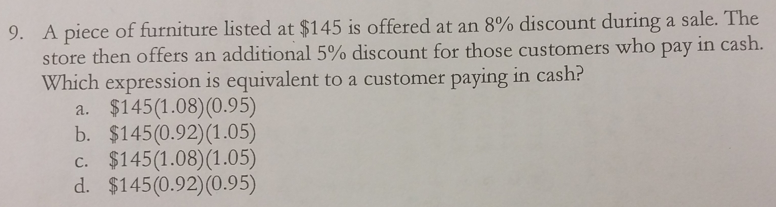 A piece of furniture listed at $145 is offered at an 8% discount during a sale. The
store then offers an additional 5% discount for those customers who pay in cash.
Which expression is equivalent to a customer paying in cash?
a. $145(1.08)(0.95)
b. $145(0.92)(1.05)
C. 145(1.08)(1.05)
d. $145(0.92)(0.95)