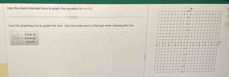 Use the slope-intercept form to graph the equation 2x+y=3. 
Use the graphing tool to graph the line. Use the slope and y-intercept when drawing the line. 
Click to 
enlarge 
graph