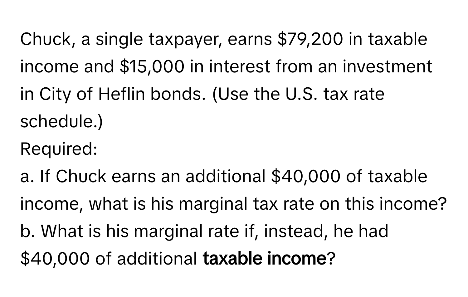 Chuck, a single taxpayer, earns $79,200 in taxable income and $15,000 in interest from an investment in City of Heflin bonds. (Use the U.S. tax rate schedule.) 
Required:
a. If Chuck earns an additional $40,000 of taxable income, what is his marginal tax rate on this income?
b. What is his marginal rate if, instead, he had $40,000 of additional **taxable income**?