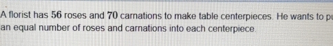 A florist has 56 roses and 70 carnations to make table centerpieces. He wants to p 
an equal number of roses and carnations into each centerpiece.