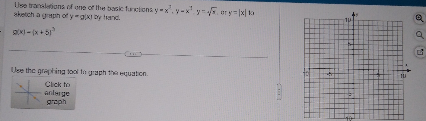 Use translations of one of the basic functions y=x^2, y=x^3, y=sqrt(x) , or y=|x| to 
sketch a graph of y=g(x) by hand.
g(x)=(x+5)^3
Use the graphing tool to graph the equation. 
Click to 
enlarge 
graph 
10