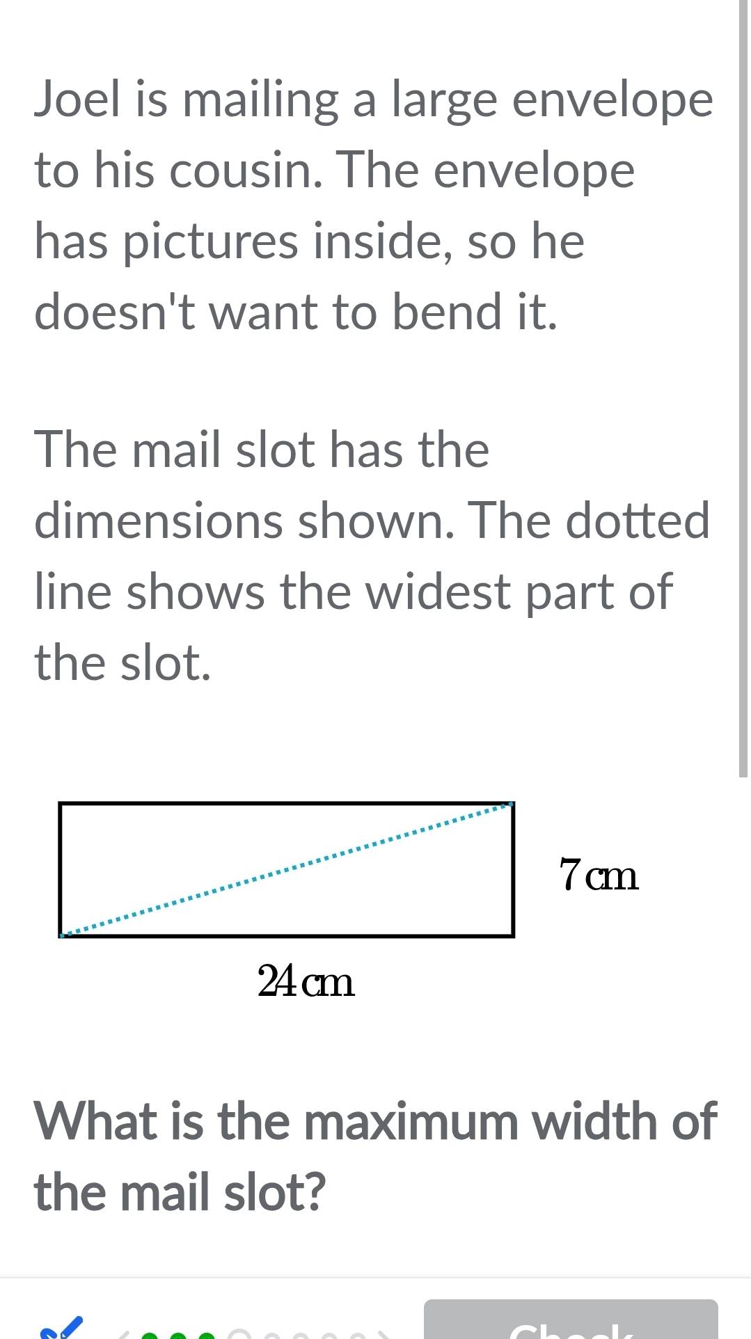 Joel is mailing a large envelope 
to his cousin. The envelope 
has pictures inside, so he 
doesn't want to bend it. 
The mail slot has the 
dimensions shown. The dotted 
line shows the widest part of 
the slot. 
What is the maximum width of 
the mail slot?