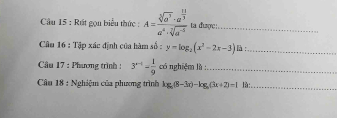 Rút gọn biểu thức : A=frac sqrt[3](a^7)· a^(frac 11)3a^4· sqrt[7](a^(-5)) ta được:_ 
Câu 16 : Tập xác định của hàm số : y=log _2(x^2-2x-3) là :_ 
* Câu 17 : Phương trình : 3^(x-1)= 1/9  có nghiệm là :_ 
Câu 18 : Nghiệm của phương trình log _6(8-3x)-log _6(3x+2)=1 là:_