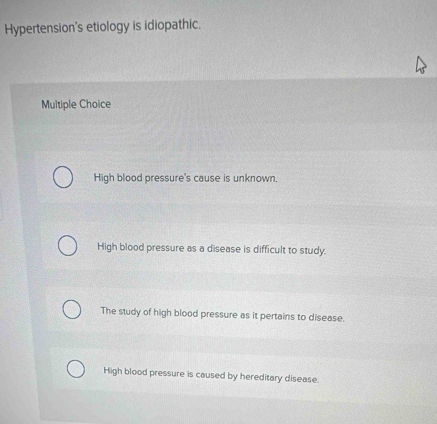 Hypertension's etiology is idiopathic.
Multiple Choice
High blood pressure's cause is unknown.
High blood pressure as a disease is difficult to study.
The study of high blood pressure as it pertains to disease.
High blood pressure is caused by hereditary disease.