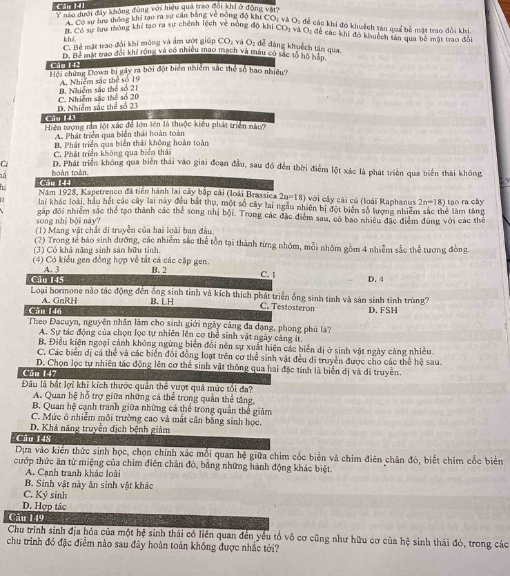 Ý nào dưới đây không đủng với hiệu quả trao đội khí ở động vật
A. Có sự lưu thông khí tạo ra sự cần băng về nông độ khi
B. Có sự lưu thông khí tạo ra sự chênh lệch vẻ nông độ khi CO_2vaO_2 2 đề các khí đó khuếch tán qua bề mặt trao đổi khí.
CO_2 và O_2 để các khí đó khuếch tán qua bề mặt trao đổi
khí.
C. Bề mặt trao đổi khỉ mông và âm ướt giúp CO_2 và O_2 dễ dàng khuếch tán qua.
D. Bể mặt trao đổi khí rộng và có nhiều mao mạch và máu có sắc tổ hộ hấp.
Câu 142
Hội chứng Down bị gây ra bởi đột biển nhiễm sắc thể số bao nhiều?
A. Nhiễm sắc thể số 19
B. Nhiễm sắc thể số 21
C. Nhiễm sắc thể số 20
D. Nhiễm sắc thể số 23
Câu 143
Hiện tượng rắn lột xác để lớn lên là thuộc kiểu phát triển nào?
A. Phát triển qua biển thái hoàn toàn
B. Phát triển qua biển thái không hoàn toàn
C. Phát triển không qua biển thái
C: D. Phát triển không qua biển thái vào giai đoạn đầu, sau đó đến thời điểm lột xác là phát triển qua biến thái không
là hoàn toàn.
Câu 144
bi Năm 1928, Kapetrenco đã tiến hành lai cây bắp cải (loài Brassica 2n=18) với cây cải củ (loài Raphanus 2n=18) tạo ra cây
21 lai khác loài, hầu hết các cây lai này đều bắt thu, một số cây lai ngầu nhiên bị đột biến số lượng nhiêm sắc thể làm tăng
gắp đội nhiễm sắc thể tạo thành các thể song nhị bội. Trong các đặc điễm sau, có bao nhiều đặc điểm đúng với các thể
song nhị bội này?
(1) Mang vật chất di truyền của hai loài ban đầu.
(2) Trong tế bào sinh dưỡng, các nhiễm sắc thể tồn tại thành từng nhóm, mỗi nhóm gồm 4 nhiễm sắc thể tương đồng.
(3) Có khả năng sinh sản hữu tính.
(4) Có kiều gen đồng hợp về tất cả các cặp gen.
A. 3 B. 2 C. 1
Câu 145 D. 4
Loại hormone nào tác động đến ống sinh tinh và kích thích phát triển ống sinh tinh và sản sinh tinh trùng?
A. GnRH B. LH C. Testosteron
Cân 146 D. FSH
Theo Đacuyn, nguyên nhân làm cho sinh giới ngày càng đa dạng, phong phú là?
A. Sự tác động của chọn lọc tự nhiên lên cơ thể sinh vật ngày cảng ít.
B. Điều kiện ngoại cảnh không ngừng biển đồi nên sự xuất hiện các biến dị ở sinh vật ngày cảng nhiều.
C. Các biển dị cá thể và các biến đổi đồng loạt trên cơ thể sinh vật đều di truyền được cho các thể hệ sau.
D. Chọn lọc tự nhiên tác động lên cơ thể sinh vật thông qua hai đặc tính là biển dị và di truyền.
Câu 147
Đâu là bất lợi khi kích thước quần thể vượt quá mức tối đa?
A. Quan hệ hỗ trợ giữa những cá thể trong quần thể tăng,
B. Quan hệ cạnh tranh giữa những cá thể trong quần thể giảm
C. Mức ô nhiễm môi trường cao và mất cân bằng sinh học.
D. Khả năng truyền dịch bệnh giảm
Câu 148
Dựa vào kiến thức sinh học, chọn chính xác mối quan hệ giữa chim cốc biển và chim điên chân đỏ, biết chim cốc biển
cướp thức ăn từ miệng của chim điên chân đỏ, bằng những hành động khác biệt.
A. Cạnh tranh khác loài
B. Sinh vật này ăn sinh vật khác
C. Ký sinh
D. Hợp tác
Câu 149
Chu trình sinh địa hóa của một hệ sinh thái có liên quan đến yếu tố vô cơ cũng như hữu cơ của hệ sinh thái đó, trong các
chu trình đó đặc điểm nào sau đây hoàn toàn không được nhắc tới?