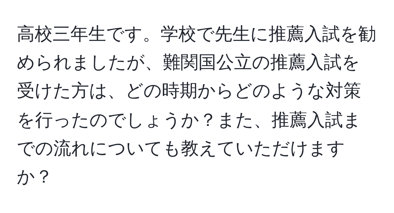 高校三年生です。学校で先生に推薦入試を勧められましたが、難関国公立の推薦入試を受けた方は、どの時期からどのような対策を行ったのでしょうか？また、推薦入試までの流れについても教えていただけますか？