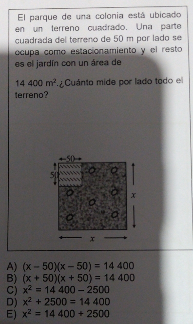 El parque de una colonia está ubicado
en un terreno cuadrado. Una parte
cuadrada del terreno de 50 m por lado se
ocupa como estacionamiento y el resto
es el jardín con un área de
14400m^2 Cuánto mide por lado todo el
terreno?
A) (x-50)(x-50)=14400
B) (x+50)(x+50)=14400
C) x^2=14400-2500
D) x^2+2500=14400
E) x^2=14400+2500