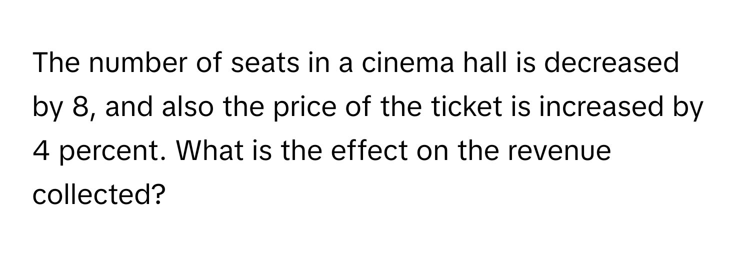 The number of seats in a cinema hall is decreased by 8, and also the price of the ticket is increased by 4 percent. What is the effect on the revenue collected?