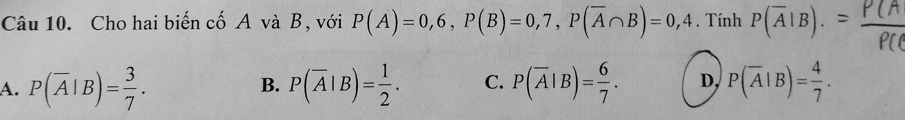 Cho hai biến cố A và B, với P(A)=0,6, P(B)=0,7, P(overline A∩ B)=0,4. Tính P(overline A|B).
C.
A. P(overline A|B)= 3/7 . P(overline A|B)= 1/2 . P(overline A|B)= 6/7 . 
B.
D, P(overline A|B)= 4/7 .