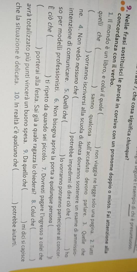 gna seguire l'esempio di chi è presuntuoso. 
ase 7, che cosa significa chiunque? 
9. Nelle frasi sostituisci le parole in corsivo con un pronome doppio o misto. Fai attenzione alla 
concordanza con il verbo. 
1. Il mondo è un libro, e colui il quale ( 
quelli che ( 
_) non viaggia ne legge solo una pagina. 2. Tutti 
( 
_() sanno qualcosa sull'accaduto devono parlare. 3. Quelle che 
_) vorranno iscriversi alla scuola di danza dovranno sostenere un esame di ammissio- 
ne. 4. Non vedo nessuno che (_ .) potrebbe impedirmi di dire ciò che (_ 
intenzione di comunicare. 5. Quelli che (_ 
) ho 
) lo vorranno potranno partecipare al concor- 
so per modelli professionisti. 6. Non bisogna aprire la porta a qualunque persona ( 
)! 
ciò che (_ ) ti ripeto da quando sei piccolo. 7. Dovresti pagare l’ingresso a colei che 
_ ) porterai alla festa. Sai già a quale ragazza lo chiederai? 8. Colui che ( 
avrà totalizzato più punti vincerà un buono spesa. 9. Da quello che (_ ) mi dici si capisce 
che la situazione è delicata. 10. In realtà c’è qualcuno che (_ ) potrebbe aiutarti.