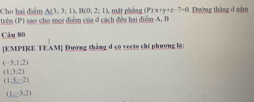 Cho hai điểm A(3;3;1), B(0;2;1) , mặt phăng (P): x+y+z-7=0. Đường thắng d nằm
trên (P) sao cho mọi điểm của d cách đều hai điểm A, B
Câu 80
[EMPIRE TEAM] Đường thắng d có vecto chỉ phương là:
(-3;1;2)
(1;3;2)
(1;_ :-2)
(1;-3;2)